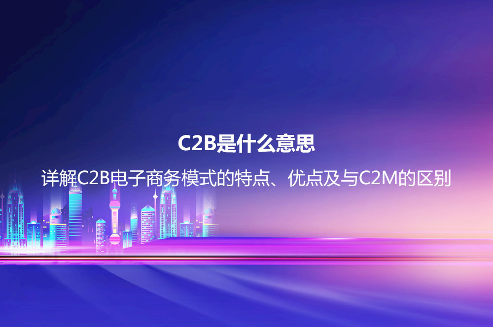 C2B是什么意思？詳解C2B電子商務(wù)模式的特點(diǎn)、優(yōu)點(diǎn)及與C2M的區(qū)別