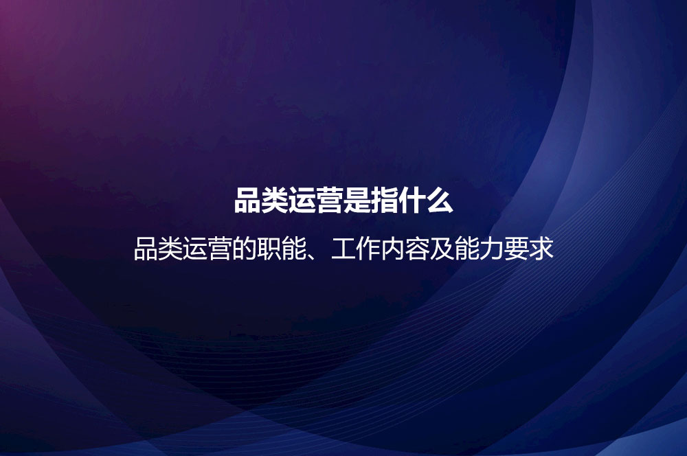 品類運營是指什么？品類運營的職能、工作內容及能力要求