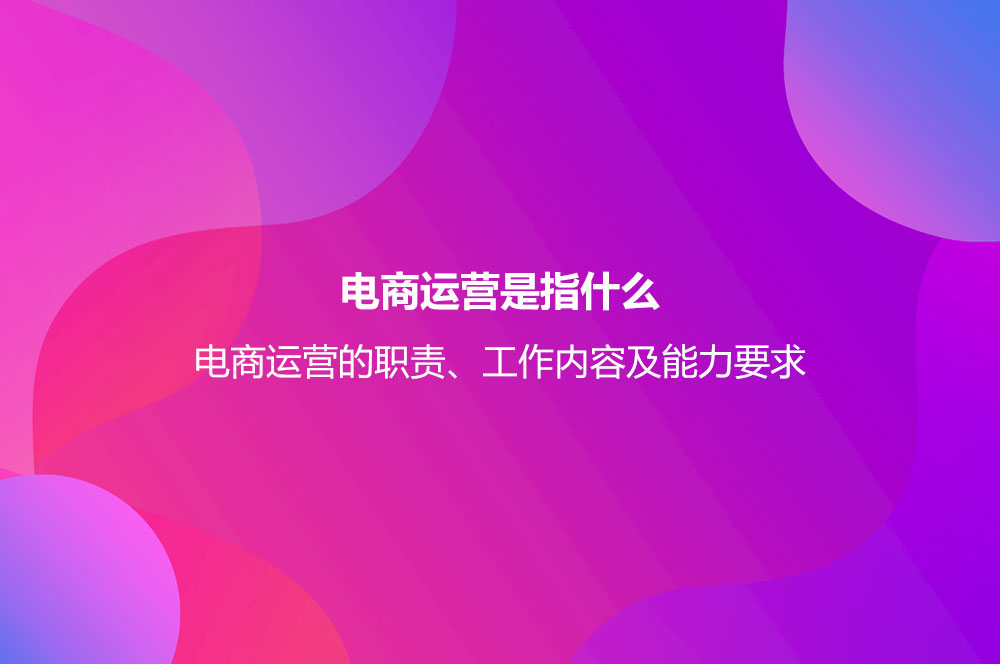 電商運營是指什么？電商運營的職責、工作內容及能力要求